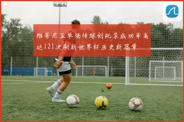 维蒂尼亚单场传球创纪录成功率高达121次刷新世界杯历史新篇章