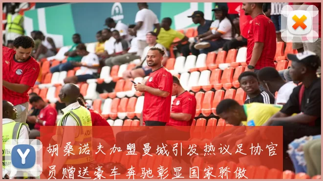 胡桑诺夫加盟曼城引发热议足协官员赠送豪车奔驰彰显国家骄傲